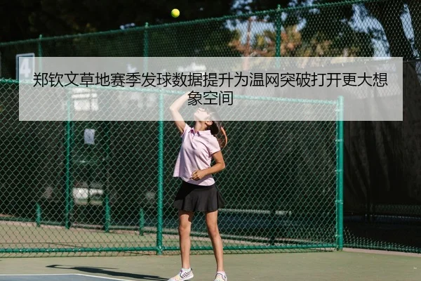 郑钦文草地赛季发球数据提升为温网突破打开更大想象空间