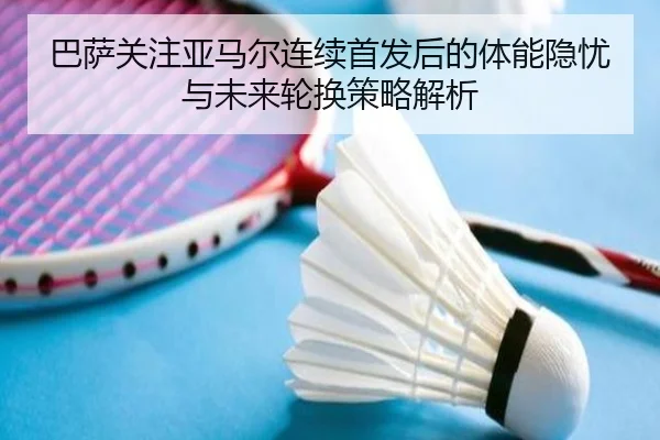 巴萨关注亚马尔连续首发后的体能隐忧与未来轮换策略解析