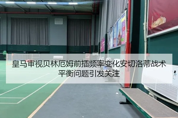 皇马审视贝林厄姆前插频率变化安切洛蒂战术平衡问题引发关注
