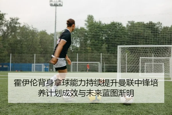 霍伊伦背身拿球能力持续提升曼联中锋培养计划成效与未来蓝图渐明